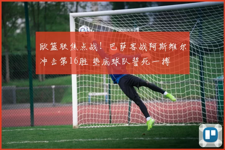 欧篮联焦点战！巴萨客战阿斯维尔冲击第16胜 垫底球队誓死一搏